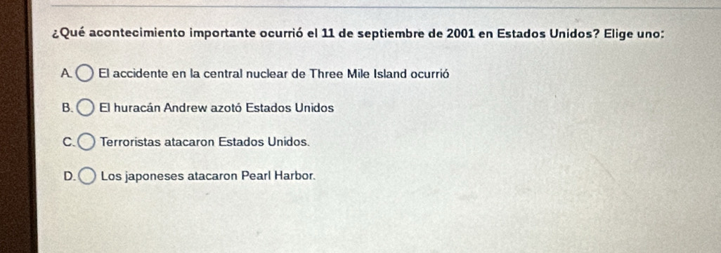 aQué acontecimiento importante ocurrió el 11 de septiembre de 2001 en Estados Unidos? Elige uno:
A El accidente en la central nuclear de Three Mile Island ocurrió
B. El huracán Andrew azotó Estados Unidos
C. Terroristas atacaron Estados Unidos.
D. Los japoneses atacaron Pearl Harbor.