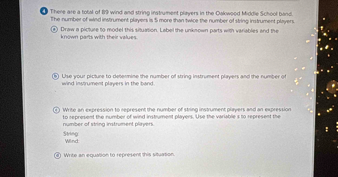 There are a total of 89 wind and string instrument players in the Oakwood Middle School band. 
The number of wind instrument players is 5 more than twice the number of string instrument players. 
a Draw a picture to model this situation. Label the unknown parts with variables and the 
known parts with their values. 
ⓑ Use your picture to determine the number of string instrument players and the number of 
wind instrument players in the band. 
© Write an expression to represent the number of string instrument players and an expression 
to represent the number of wind instrument players. Use the variable s to represent the 
number of string instrument players. 
String: 
Wind: 
Write an equation to represent this situation.