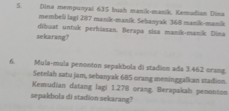 Dina mempunyai 635 buah manik-manik. Kemudian Dina 
membeli lagi 287 manik-manik. Sebanyak 368 manik-manik 
dibuat untuk perhiasan. Berapa sisa manik-manik Dina 
sekarang? 
6, Mula-mula penonton sepakbola di stadion ada 3.462 orang. 
Setelah satu jam, sebanyak 685 orang meninggalkan stadion. 
Kemudian datang lagi 1.278 orang. Berapakah penonton 
sepakbola di stadion sekarang?