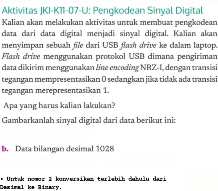 Aktivitas JKI-K11-07-U: Pengkodean Sinyal Digital 
Kalian akan melakukan aktivitas untuk membuat pengkodean 
data dari data digital menjadi sinyal digital. Kalian akan 
menyimpan sebuah file dari USB flash drive ke dalam laptop. 
Flash drive menggunakan protokol USB dimana pengiriman 
data dikirim menggunakan line encoding NRZ-I, dengan transisi 
tegangan mempresentasikan 0 sedangkan jika tidak ada transisi 
tegangan merepresentasikan 1. 
Apa yang harus kalian lakukan? 
Gambarkanlah sinyal digital dari data berikut ini: 
b. Data bilangan desimal 1028
• Untuk nomor 2 konversikan terlebih dahulu dari 
Desimal ke Binary.