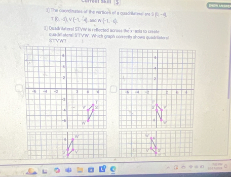 Gurrent Skll S SHOW AN SWE
:) The coordinates of the vertices of a quadrilateral are S(0,-4),
T(0,-3),V(-1,-4) , and W(-1,-6)
€* Quadrilateral STVW is reflected across the x-axis to create
quadrilateral S'TV'W'. Which graph correctly shows quadrilateral
STVW? T
S
T