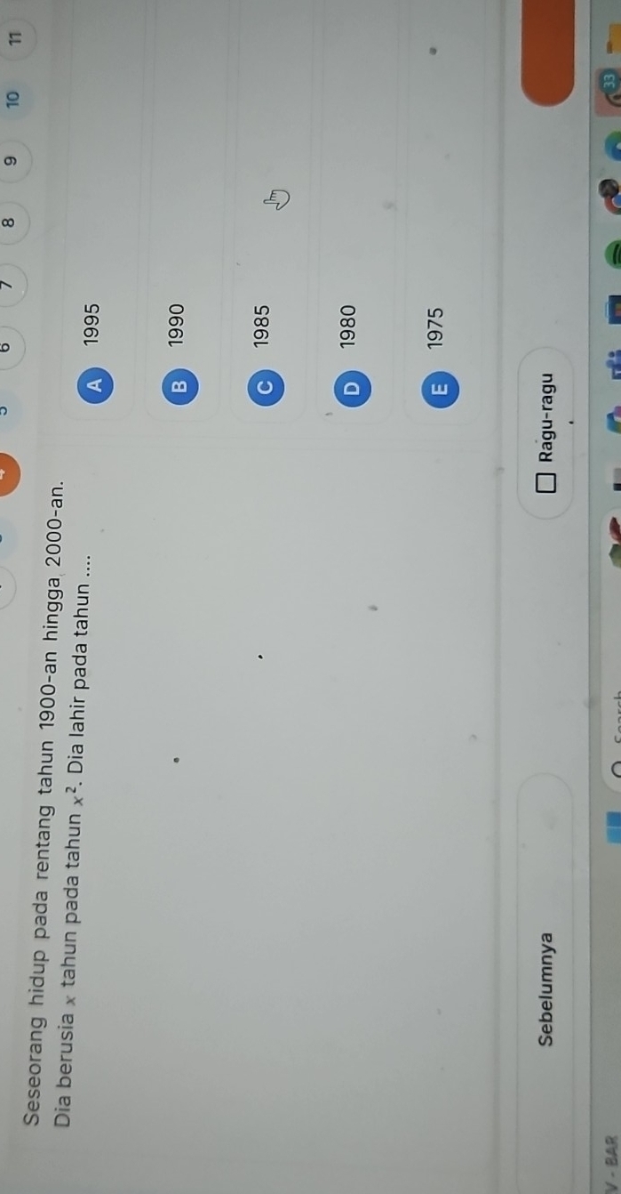 6 1 8 9 10 11
Seseorang hidup pada rentang tahun 1900-an hingga 2000 -an.
Dia berusia x tahun pada tahun x^2. Dia lahir pada tahun ....
A 1995
B 1990
c 1985
D 1980
E 1975
Sebelumnya Ragu-ragu
V - BAR