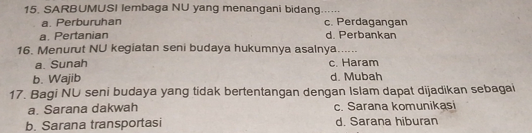 SARBUMUSI lembaga NU yang menangani bidang_ ……
a. Perburuhan c. Perdagangan
a. Pertanian d. Perbankan
16. Menurut NU kegiatan seni budaya hukumnya asalnya......
a. Sunah c. Haram
b. Wajib d. Mubah
17. Bagi NU seni budaya yang tidak bertentangan dengan Islam dapat dijadikan sebagai
a. Sarana dakwah c. Sarana komunikasi
b. Sarana transportasi d. Sarana hiburan