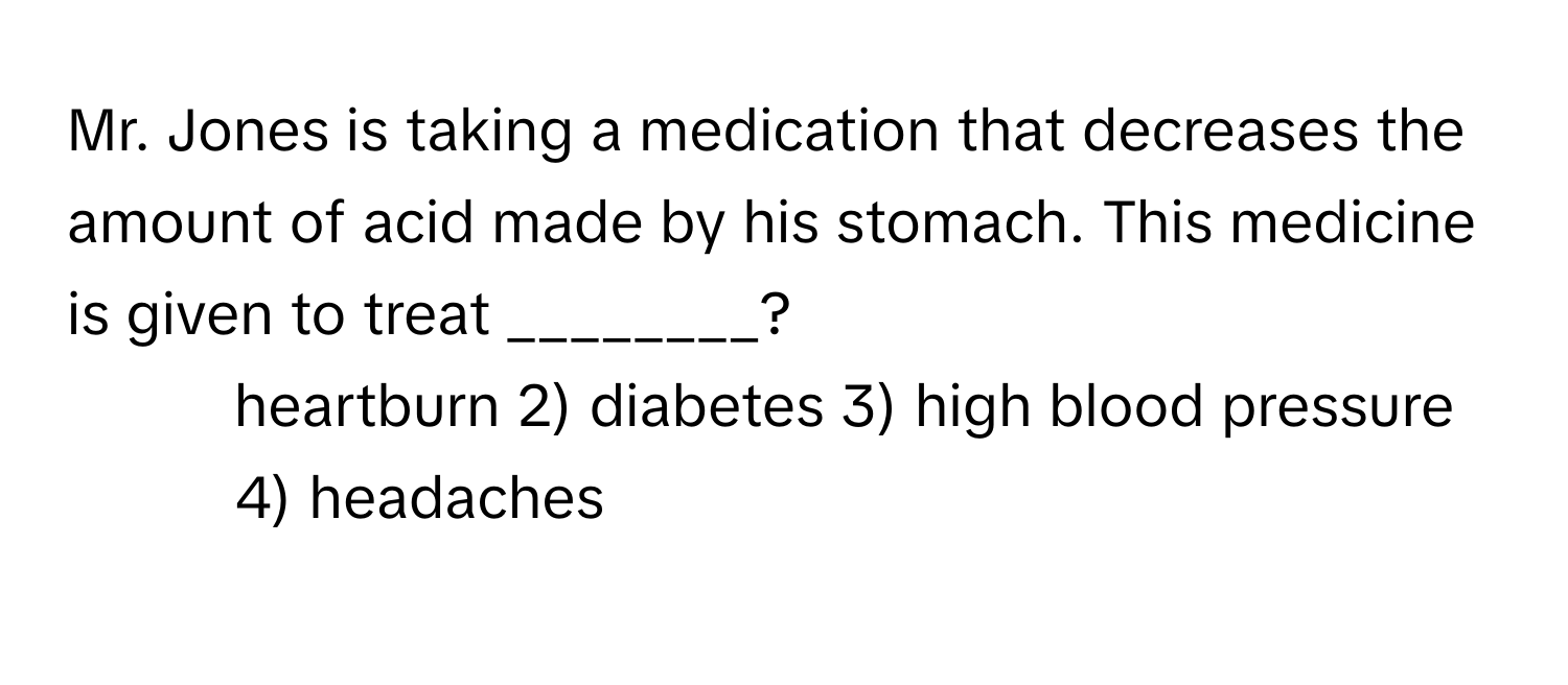 Mr. Jones is taking a medication that decreases the amount of acid made by his stomach. This medicine is given to treat ________?

1) heartburn 2) diabetes 3) high blood pressure 4) headaches