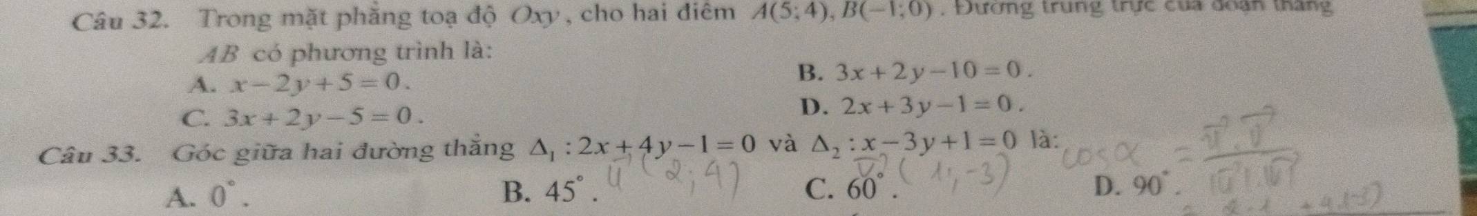 Trong mặt phăng toạ độ Oxy , cho hai điểm A(5;4), B(-1;0) , Đường trung trực của doạn tháng
AB có phương trình là:
A. x-2y+5=0.
B. 3x+2y-10=0.
C. 3x+2y-5=0.
D. 2x+3y-1=0. 
Câu 33. Góc giữa hai đường thắng △ _1:2x+4y-1=0 và △ _2:x-3y+1=0 là:
A. 0°. B. 45°. C. 60°. D.