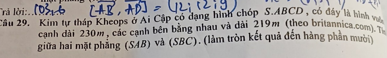 Trả lời: 
Câu 29. Kim tự tháp Kheops ở Ai Cập có dạng hình chóp S. ABCD , có đáy là hình vuôn 
cạnh dài 230m, các cạnh bên bằng nhau và dài 219m (theo britannica.com). Tín 
giữa hai mặt phẳng (SAB) và (SBC). (làm tròn kết quả đến hàng phần mười)