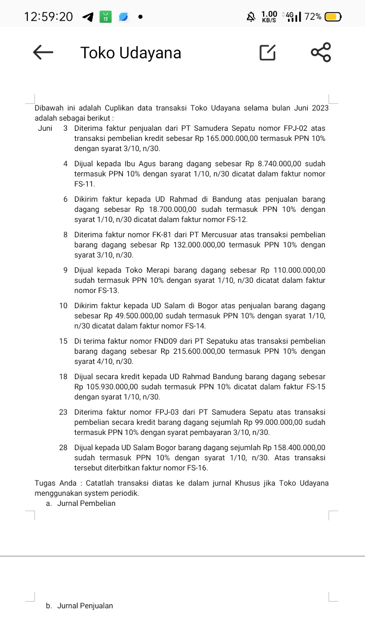 12:59:20
1.00 40 72%
KB/S
Toko Udayana
Dibawah ini adalah Cuplikan data transaksi Toko Udayana selama bulan Juni 2023
adalah sebagai berikut :
Juni 3 Diterima faktur penjualan dari PT Samudera Sepatu nomor FPJ-02 atas
transaksi pembelian kredit sebesar Rp 165.000.000,00 termasuk PPN 10%
dengan syarat 3/10, n/30.
4 Dijual kepada Ibu Agus barang dagang sebesar Rp 8.740.000,00 sudah
termasuk PPN 10% dengan syarat 1/10, n/30 dicatat dalam faktur nomor
FS-11.
6 Dikirim faktur kepada UD Rahmad di Bandung atas penjualan barang
dagang sebesar Rp 18.700.000,00 sudah termasuk PPN 10% dengan
syarat 1/10, n/30 dicatat dalam faktur nomor FS-12.
8 Diterima faktur nomor FK-81 dari PT Mercusuar atas transaksi pembelian
barang dagang sebesar Rp 132.000.000,00 termasuk PPN 10% dengan
syarat 3/10, n/30.
9 Dijual kepada Toko Merapi barang dagang sebesar Rp 110.000.000,00
sudah termasuk PPN 10% dengan syarat 1/10, n/30 dicatat dalam faktur
nomor FS-13.
10 Dikirim faktur kepada UD Salam di Bogor atas penjualan barang dagang
sebesar Rp 49.500.000,00 sudah termasuk PPN 10% dengan syarat 1/10,
n/30 dicatat dalam faktur nomor FS-14.
15 Di terima faktur nomor FND09 dari PT Sepatuku atas transaksi pembelian
barang dagang sebesar Rp 215.600.000,00 termasuk PPN 10% dengan
syarat 4/10, n/30.
18 Dijual secara kredit kepada UD Rahmad Bandung barang dagang sebesar
Rp 105.930.000,00 sudah termasuk PPN 10% dicatat dalam faktur FS-15
dengan syarat 1/10, n/30.
23 Diterima faktur nomor FPJ-03 dari PT Samudera Sepatu atas transaksi
pembelian secara kredit barang dagang sejumlah Rp 99.000.000,00 sudah
termasuk PPN 10% dengan syarat pembayaran 3/10, n/30.
28 Dijual kepada UD Salam Bogor barang dagang sejumlah Rp 158.400.000,00
sudah termasuk PPN 10% dengan syarat 1/10, n/30. Atas transaksi
tersebut diterbitkan faktur nomor FS-16.
Tugas Anda : Catatlah transaksi diatas ke dalam jurnal Khusus jika Toko Udayana
menggunakan system periodik.
a. Jurnal Pembelian
b. Jurnal Penjualan