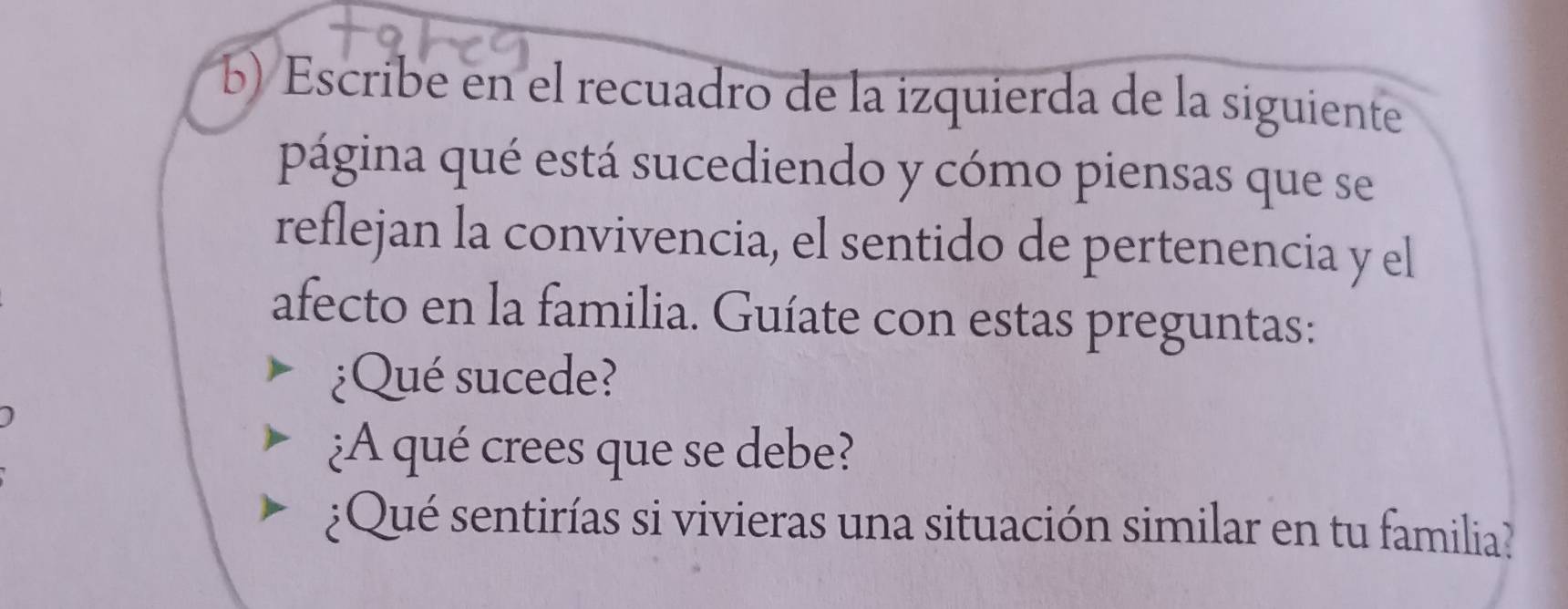 Escribe en el recuadro de la izquierda de la siguiente 
página qué está sucediendo y cómo piensas que se 
reflejan la convivencia, el sentido de pertenencia y el 
afecto en la familia. Guíate con estas preguntas: 
¿Qué sucede? 
¿A qué crees que se debe? 
¿Qué sentirías si vivieras una situación similar en tu familia?