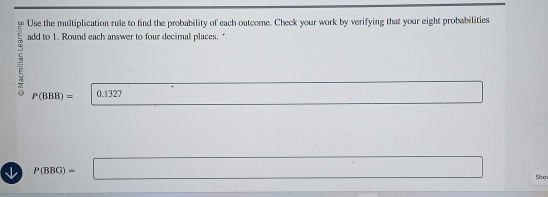 Use the multiplication rule to find the probability of each outcome. Check your work by verifying that your eight probabilities 
5 add to 1. Round each answer to four decimal places."
P(BBB)= 0.1327
↓ P(BBG)=□^ 
Shơ