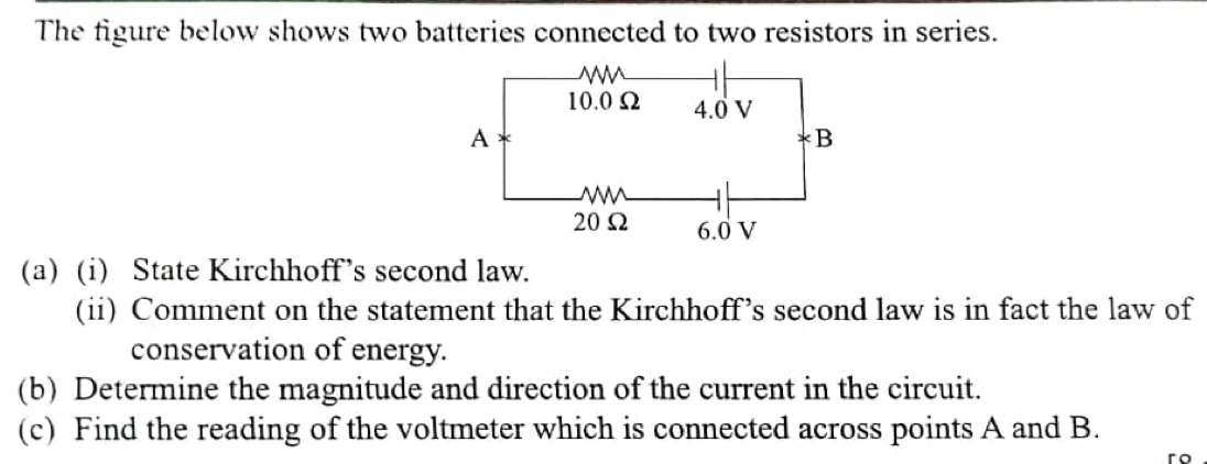 The figure below shows two batteries connected to two resistors in series. 
(a) (i) State Kirchhoff’s second law. 
(ii) Comment on the statement that the Kirchhoff’s second law is in fact the law of 
conservation of energy. 
(b) Determine the magnitude and direction of the current in the circuit. 
(c) Find the reading of the voltmeter which is connected across points A and B.