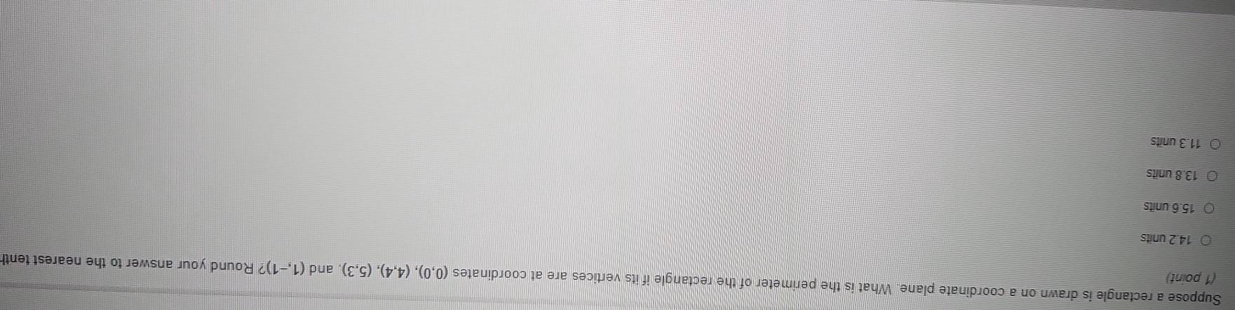 Suppose a rectangle is drawn on a coordinate plane. What is the perimeter of the rectangle if its vertices are at coordinates (0,0),(4,4),(5,3) , and (1,-1)? Round your answer to the nearest tent
(1 point)
14.2 units
15.6 units
13.8 units
11.3 units