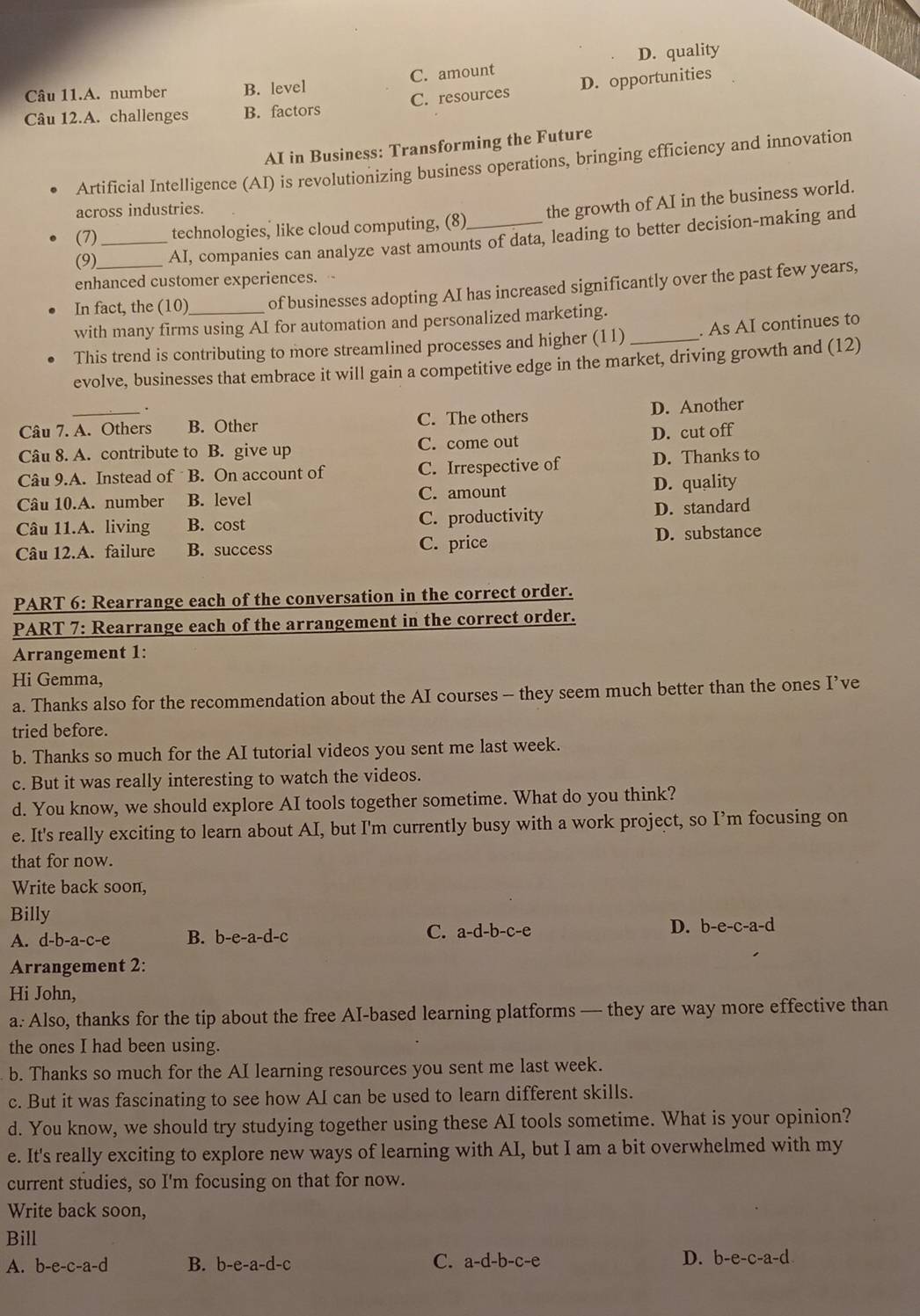 Câu 11.A. number B. level C. amount D. quality
Câu 12.A. challenges B. factors C. resources D. opportunities
AI in Business: Transforming the Future
Artificial Intelligence (AI) is revolutionizing business operations, bringing efficiency and innovation
across industries.
(7) technologies, like cloud computing, (8) the growth of AI in the business world.
(9) _AI, companies can analyze vast amounts of data, leading to better decision-making and
enhanced customer experiences. .
In fact, the (10) of businesses adopting AI has increased significantly over the past few years,
with many firms using AI for automation and personalized marketing.
This trend is contributing to more streamlined processes and higher (11) _. As AI continues to
evolve, businesses that embrace it will gain a competitive edge in the market, driving growth and (12)
Câu 7. A. Others B. Other C. The others D. Another
Câu 8. A. contribute to B. give up C. come out D. cut off
Câu 9.A. Instead of B. On account of C. Irrespective of D. Thanks to
Câu 10.A. number B. level C. amount D. quality
Câu 11.A. living B. cost C. productivity D. standard
Câu 12.A. failure B. success C. price D. substance
PART 6: Rearrange each of the conversation in the correct order.
PART 7: Rearrange each of the arrangement in the correct order.
Arrangement 1:
Hi Gemma,
a. Thanks also for the recommendation about the AI courses - they seem much better than the ones I’ve
tried before.
b. Thanks so much for the AI tutorial videos you sent me last week.
c. But it was really interesting to watch the videos.
d. You know, we should explore AI tools together sometime. What do you think?
e. It's really exciting to learn about AI, but I'm currently busy with a work project, so I’m focusing on
that for now.
Write back soon,
Billy
A. d-b-a-c-e B. b-e-a-d-c C. a-d-b-c-e
D. b-e-c-a-d
Arrangement 2:
Hi John,
a. Also, thanks for the tip about the free AI-based learning platforms — they are way more effective than
the ones I had been using.
b. Thanks so much for the AI learning resources you sent me last week.
c. But it was fascinating to see how AI can be used to learn different skills.
d. You know, we should try studying together using these AI tools sometime. What is your opinion?
e. It's really exciting to explore new ways of learning with AI, but I am a bit overwhelmed with my
current studies, so I'm focusing on that for now.
Write back soon,
Bill
C.
A. b-e-c-a-d B. b-e-a-d-c a-d-b-c-e
D. b-e-c-a-d