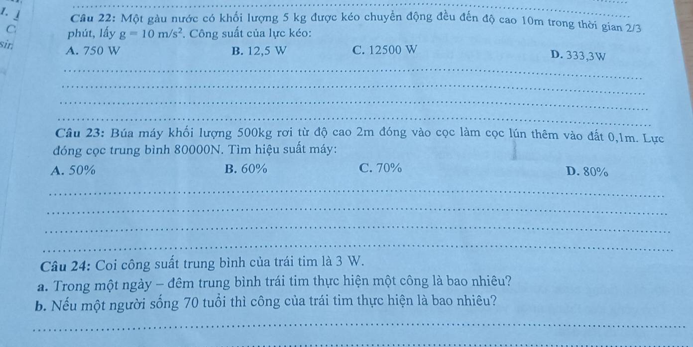 」 Câu 22: Một gàu nước có khối lượng 5 kg được kéo chuyển động đều đến độ cao 10m trong thời gian 2/3
C phút, lấy g=10m/s^2. Công suất của lực kéo:
sin A. 750 W B. 12,5 W C. 12500 W
D. 333,3W
_
_
_
_
Câu 23: Búa máy khối lượng 500kg rơi từ độ cao 2m đóng vào cọc làm cọc lún thêm vào đất 0,1m. Lực
đóng cọc trung bình 80000N. Tìm hiệu suất máy:
A. 50% B. 60% C. 70% D. 80%
_
_
_
_
Câu 24: Coi công suất trung bình của trái tim là 3 W.
a. Trong một ngày - đêm trung bình trái tim thực hiện một công là bao nhiêu?
b. Nếu một người sống 70 tuổi thì công của trái tim thực hiện là bao nhiêu?
_
_