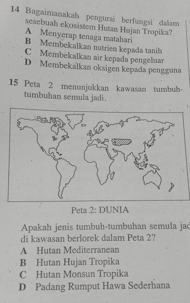 Bagaimanakah pengurai berfungsi dalam
sesebuah ekosistem Hutan Hujan Tropika?
A Menyerap tenaga matahari
B Membekalkan nutrien kepada tanih
C Membekalkan air kepada pengeluar
D Membekalkan oksigen kepada pengguna
15 Peta 2 menunjukkan kawasan tumbuh-.
tumbuhan semula jadi.
Peta 2: DUNIA
Apakah jenis tumbuh-tumbuhan semula jad
di kawasan berlorek dalam Peta 2?
A Hutan Mediterranean
B Hutan Hujan Tropika
C Hutan Monsun Tropika
D Padang Rumput Hawa Sederhana