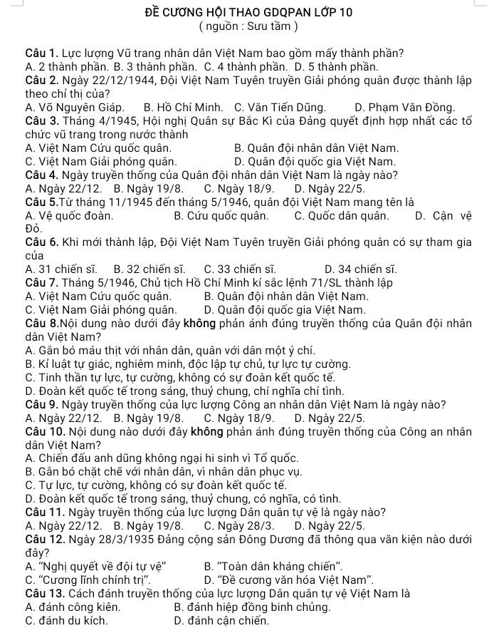 Đề CƯƠNG HỘI THAO GDQPAN LỚP 10
( nguồn : Sưu tầm )
Câu 1. Lực lượng Vũ trang nhân dân Việt Nam bao gồm mấy thành phần?
A. 2 thành phần. B. 3 thành phần. C. 4 thành phần. D. 5 thành phần.
Câu 2. Ngày 22/12/1944, Đội Việt Nam Tuyên truyền Giải phóng quân được thành lập
theo chỉ thị của?
A. Võ Nguyên Giáp. B. Hồ Chí Minh. C. Văn Tiến Dũng. D. Phạm Văn Đồng.
Câu 3. Tháng 4/1945, Hội nghị Quân sự Bắc Kì của Đảng quyết định hợp nhất các tố
chức vũ trang trong nước thành
A. Việt Nam Cứu quốc quân. B. Quân đội nhân dân Việt Nam.
C. Việt Nam Giải phóng quân. D. Quân đội quốc gia Việt Nam.
Câu 4. Ngày truyền thống của Quân đội nhân dân Việt Nam là ngày nào?
A. Ngày 22/12. B. Ngày 19/8. C. Ngày 18/9. D. Ngày 22/5.
Câu 5.Từ tháng 11/1945 đến tháng 5/1946, quân đội Việt Nam mang tên là
A. Vệ quốc đoàn. B. Cứu quốc quân. C. Quốc dân quân. D. Cận vệ
Đỏ.
Câu 6. Khi mới thành lập, Đội Việt Nam Tuyên truyền Giải phóng quân có sự tham gia
của
A. 31 chiến sĩ. B. 32 chiến sĩ. C. 33 chiến sĩ. D. 34 chiến sĩ.
Câu 7. Tháng 5/1946, Chủ tịch Hồ Chí Minh kí sắc lệnh 71/SL thành lập
A. Việt Nam Cứu quốc quân.  B. Quân đội nhân dân Việt Nam.
C. Việt Nam Giải phóng quân. D. Quân đội quốc gia Việt Nam.
Câu 8.Nội dung nào dưới đây không phản ánh đúng truyền thống của Quân đội nhân
dân Việt Nam?
A. Gần bó máu thịt với nhân dân, quân với dân một ý chí.
B. Kỉ luật tự giác, nghiêm minh, độc lập tự chủ, tự lực tự cường.
C. Tinh thần tự lực, tự cường, không có sự đoàn kết quốc tế.
D. Đoàn kết quốc tế trong sáng, thuỷ chung, chí nghĩa chí tình.
Câu 9. Ngày truyền thống của lực lượng Công an nhân dân Việt Nam là ngày nào?
A. Ngày 22/12. B. Ngày 19/8. C. Ngày 18/9. D. Ngày 22/5.
Câu 10. Nội dung nào dưới đây không phản ánh đúng truyền thống của Công an nhân
dân Việt Nam?
A. Chiến đấu anh dũng không ngại hi sinh vì Tố quốc.
B. Gần bó chặt chẽ với nhân dân, vì nhân dân phục vụ.
C. Tự lực, tự cường, không có sự đoàn kết quốc tế.
D. Đoàn kết quốc tế trong sáng, thuỷ chung, có nghĩa, có tình.
Câu 11. Ngày truyền thống của lực lượng Dân quân tự vệ là ngày nào?
A. Ngày 22/12. B. Ngày 19/8. C. Ngày 28/3. D. Ngày 22/5.
Câu 12. Ngày 28/3/1935 Đảng cộng sản Đông Dương đã thông qua văn kiện nào dưới
đây?
A. ''Nghị quyết về đội tự vệ''  B. ''Toàn dân kháng chiến''.
C. ''Cương lĩnh chính trị''.  D. ''Đề cương văn hóa Việt Nam''.
Câu 13. Cách đánh truyền thống của lực lượng Dân quân tự vệ Việt Nam là
A. đánh công kiên.  B. đánh hiệp đồng binh chủng.
C. đánh du kích. D. đánh cận chiến.