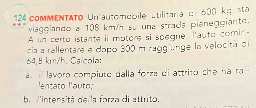 124 commENTATo Un'automobile utilitaria di 600 kg sta 
viaggiando a 108 km/h su una strada pianeggiante. 
A un certo istante il motore si spegne: l'auto comin- 
cia a rallentare e dopo 300 m raggiunge la velocità di
64,8 km/h. Calcola: 
a. il lavoro compiuto dalla forza di attrito che ha ral- 
lentato l’auto; 
b. l'intensità della forza di attrito.