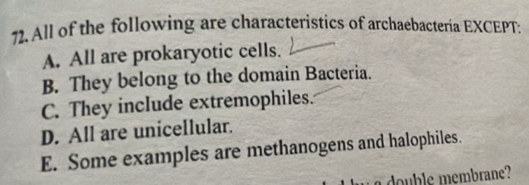 All of the following are characteristics of archaebacteria EXCEPT:
A. All are prokaryotic cells.
B. They belong to the domain Bacteria.
C. They include extremophiles.
D. All are unicellular.
E. Some examples are methanogens and halophiles.
double membrane?