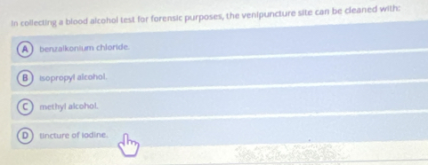 In collecting a blood alcohol test for forensic purposes, the venipuncture site can be cleaned with:
A) benzalkonium chloride.
B isopropyl alcohol.
C ) methyl alcohol.
D ) tincture of lodine.