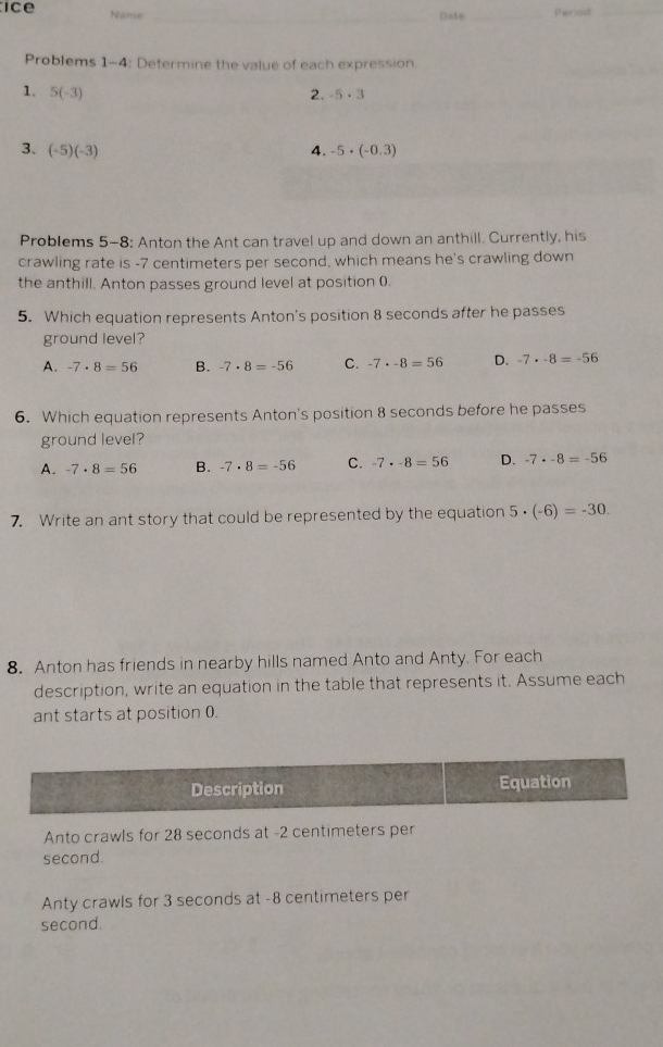 ice Name
_
Date _Period_
Problems 1-4: Determine the value of each expression.
_
1. 5(-3) 2. -5· 3
3. (-5)(-3) 4. -5· (-0.3)
Problems 5-8: Anton the Ant can travel up and down an anthill. Currently, his
crawling rate is -7 centimeters per second, which means he's crawling down
the anthill. Anton passes ground level at position ().
5. Which equation represents Anton's position 8 seconds after he passes
ground level?
A. -7· 8=56 B. -7· 8=-56 C. -7· -8=56 D. -7· -8=-56
6. Which equation represents Anton's position 8 seconds before he passes
ground level?
A. -7· 8=56 B. -7· 8=-56 C. -7· -8=56 D. -7· -8=-56
7. Write an ant story that could be represented by the equation 5· (-6)=-30. 
8. Anton has friends in nearby hills named Anto and Anty. For each
description, write an equation in the table that represents it. Assume each
ant starts at position (.
Description Equation
Anto crawls for 28 seconds at -2 centimeters per
second.
Anty crawls for 3 seconds at -8 centimeters per
second.