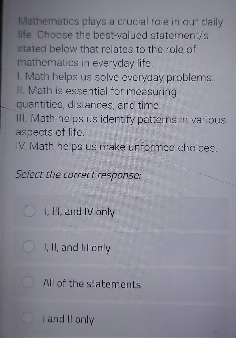 Mathematics plays a crucial role in our daily
life. Choose the best-valued statement/s
stated below that relates to the role of
mathematics in everyday life.
I. Math helps us solve everyday problems.
II. Math is essential for measuring
quantities, distances, and time.
III. Math helps us identify patterns in various
aspects of life.
IV. Math helps us make unformed choices.
Select the correct response:
I, III, and IV only
I, II, and III only
All of the statements
I and II only