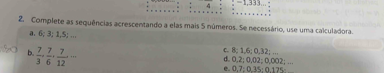 frac 4 -1,333...
2. Complete as sequências acrescentando a elas mais 5 números. Se necessário, use uma calculadora.
a. 6; 3; 1,5; ...
b.  7/3 ,  7/6 ,  7/12 ,...
c. 8; 1,6; 0,32; ...
d. 0,2; 0,02; 0,002; ...
e. 0,7; 0,35; 0,175;