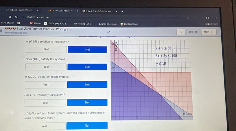 LASSI GA r * Sept 23rd Partner P I o i te solution to# 13 t
student desmos com
:
GCPS Studert A Clasies USATestpeep: K-1 2 s.. Dri't H unters - Ama. . Desm os Classroom. IXL | Dashboard
20ブSept 23rd Partner Practice: Writing a...
Javier Francisco Flores 15 of 16 Next >
is (0,28) a solution to the system?
Yes! No! 
Does (10.0  satisfy the system?
Yes! No!
(10.20) a solution to the system?
Yes! No!
Does (32,0) satisfy the system?
Yes! No!
is (-2,4) a sofution to the system, even if it doesn't make sense in
terms of cats and dogs? 
Yes! No!