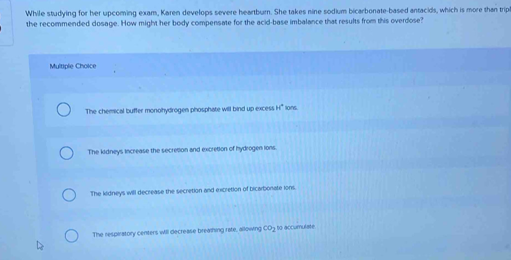 While studying for her upcoming exam, Karen develops severe heartburn. She takes nine sodium bicarbonate-based antacids, which is more than trip
the recommended dosage. How might her body compensate for the acid-base imbalance that results from this overdose?
Multiple Choice
The chemical buffer monohydrogen phosphate will bind up excess H^+ Ions.
The kidneys increase the secretion and excretion of hydrogen ions.
The kidneys will decrease the secretion and excretion of bicarbonate ions.
The respiratory centers will decrease breathing rate, allowing CO_2 to accumulate.