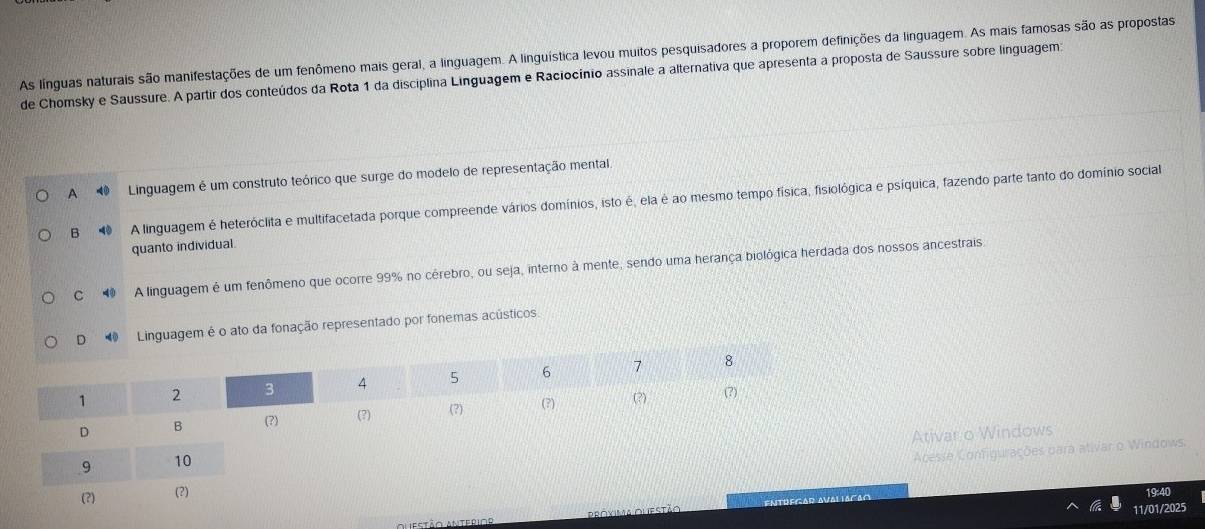 As línguas naturais são manifestações de um fenômeno mais geral, a linguagem. A linguística levou muitos pesquisadores a proporem definições da linguagem. As mais famosas são as propostas
de Chomsky e Saussure. A partir dos conteúdos da Rota 1 da disciplina Linguagem e Raciocínio assinale a alternativa que apresenta a proposta de Saussure sobre linguagem:
A Linguagem é um construto teórico que surge do modelo de representação mental
B⑩ A linguagem é heteróclita e multifacetada porque compreende vários domínios, isto é, ela é ao mesmo tempo física, fisiológica e psíquica, fazendo parte tanto do domínio social
quanto individual.
C 4 A linguagem é um fenômeno que ocorre 99% no cérebro, ou seja, interno à mente, sendo uma herança biológica herdada dos nossos ancestrais
D Linguagem é o ato da fonação representado por fonemas acústicos.
Ativar o Windows
Acesse Configurações para ativar o Windows.
19:40
11/01/2025