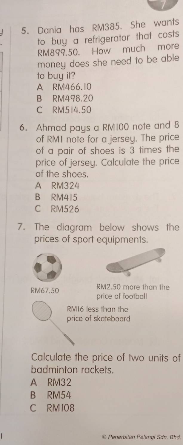 Dania has RM385. She wants
to buy a refrigerator that costs
RM899.50. How much more
money does she need to be able
to buy it?
A RM466.10
B RM498.20
C RM514.50
6. Ahmad pays a RM100 note and 8
of RMI note for a jersey. The price
of a pair of shoes is 3 times the
price of jersey. Calculate the price
of the shoes.
A RM324
B RM415
C RM526
7. The diagram below shows the
prices of sport equipments.
RM67.50
RM2.50 more than the
price of football
RM16 less than the
price of skateboard
Calculate the price of two units of
badminton rackets.
A RM32
B RM54
C RMI08
C Penerbitan Pelangi Sdn. Bhd.