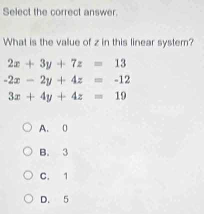 Select the correct answer.
What is the value of z in this linear system?
2x+3y+7z=13
-2x-2y+4z=-12
3x+4y+4z=19
A. 0
B. 3
C. 1
D. 5