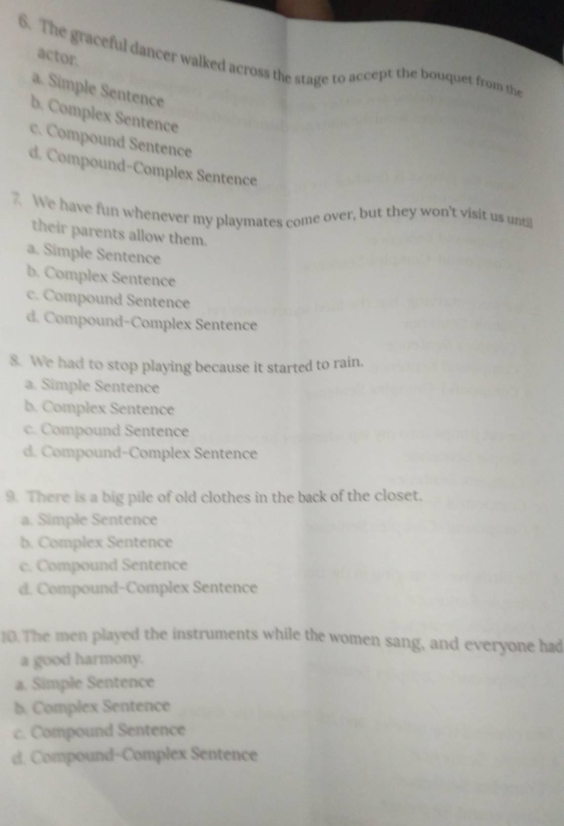 actor.
6. The graceful dancer walked across the stage to accept the bouquet from the
a. Simple Sentence
b. Complex Sentence
c. Compound Sentence
d. Compound-Complex Sentence
7. We have fun whenever my playmates come over, but they won't visit us until
their parents allow them.
a. Simple Sentence
b. Complex Sentence
c. Compound Sentence
d. Compound-Complex Sentence
8. We had to stop playing because it started to rain.
a. Simple Sentence
b. Complex Sentence
c. Compound Sentence
d. Compound-Complex Sentence
9. There is a big pile of old clothes in the back of the closet.
a. Simple Sentence
b. Complex Sentence
c. Compound Sentence
d. Compound-Complex Sentence
10. The men played the instruments while the women sang, and everyone had
a good harmony.
a. Simple Sentence
b. Complex Sentence
c. Compound Sentence
d. Compound-Complex Sentence