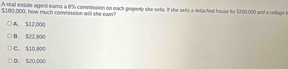 A real estate agent earns a 6% commission on each property she sells. If she sells a detached house for $200,000 and a cottage f
$180,000, how much commission will she earn?
A. $12,000
B. $22,800
C. $10,800
D. $20,000