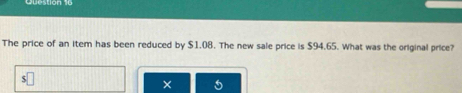 The price of an item has been reduced by $1.08. The new sale price is $94.65. What was the original price? 
×