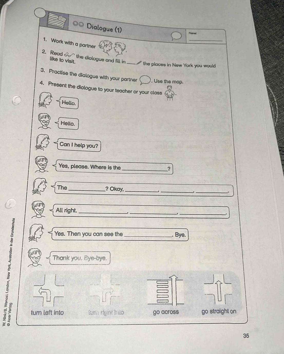 Dialogue (1)
Nome:
_
1. Work with a partner
2. Read the dialogue and fill in_
like to visit.
the places in New York you would
3. Practise the dialogue with your partner . Use the map.
4. Present the dialogue to your teacher or your class
Hello.
Hello.
Can I help you?
Yes, please. Where is the
_?
The_ ? Okay, __-,_
.,
.
All right._
_,
_
.
Yes. Then you can see the _. Bye.
Thank you. Bye-bye.
turn left into turn right into go across go straight on
35