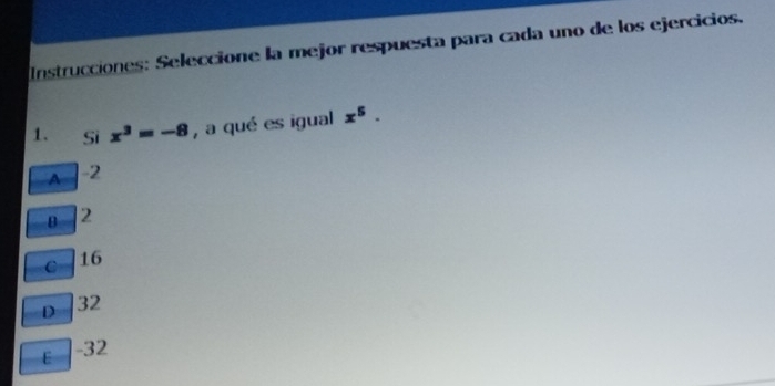 Instrucciones: Seleccione la mejor respuesta para cada uno de los ejercicios.
1. Sì x^3=-8 , a qué es igual x^5.
A -2
B 2
C 16
D 32
E -32