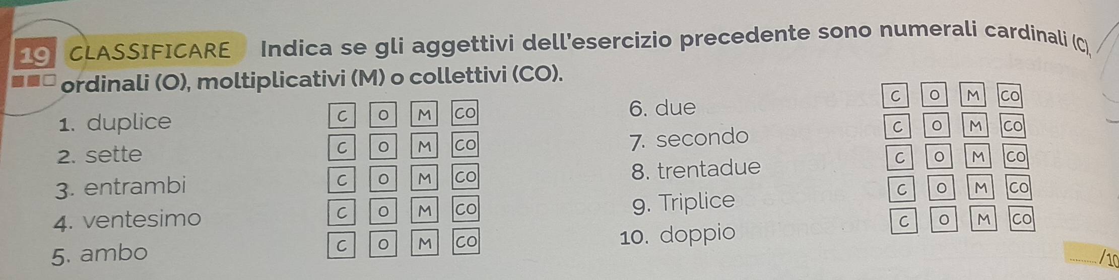 CLASSIFICARE Indica se gli aggettivi dell'esercizio precedente sono numerali cardinali (C) 
ordinali (O), moltiplicativi (M) o collettivi (CO). 
C 0 M 
1. duplice M Co 6. due Co 
C 0 
M Co 7. secondo 
C 。 M 
2. sette C CO 
3. entrambi 8. trentadue 
C 。 M co 
C 
M Co 
C 。 M 
4. ventesimo C 0 M Co 
g. Triplice Co 
C 
M Co 
C 。 M Co 10. doppio 
5. ambo 
/10