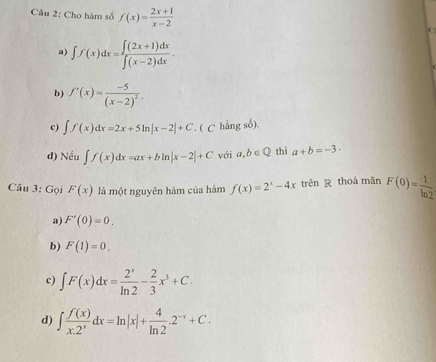 Cho hàm số f(x)= (2x+1)/x-2  C
a) ∈t f(x)dx= (∈t (2x+1)dx)/∈t (x-2)dx .
b) f'(x)=frac -5(x-2)^2.
c) ∈t f(x)dx=2x+5ln |x-2|+C. ( C hằng số).
d) Nếu ∈t f(x)dx=ax+bln |x-2|+C với a,b∈ Q thì a+b=-3·
Câu 3: Gọi F(x) là một nguyên hàm của hàm f(x)=2^x-4x trên R thoả mãn F(0)= 1/ln 2 
a) F'(0)=0.
b) F(1)=0.
c) ∈t F(x)dx= 2^x/ln 2 - 2/3 x^3+C.
d) ∈t  f(x)/x.2^x dx=ln |x|+ 4/ln 2 .2^(-x)+C.