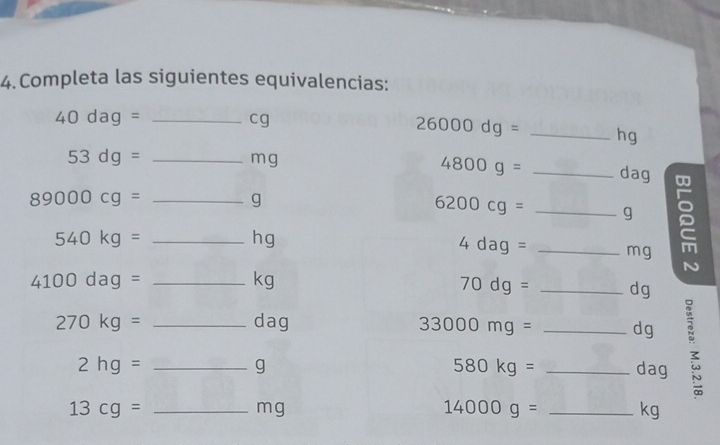 Completa las siguientes equivalencias: 
_ 40dag=
cg
26000dg= _ hg
_ 53dg=
4800g=
mg _ dag
89000cg= _
g
6200cg= __ g 2 
_ 540kg=
hg
4dag= mg
4100dag= _
kg
70dg= _ dg
270kg= __ dag 33000mg= __ dg;
2hg=
580kg=
g dag
_ 13cg=
mg
14000g= _ kg