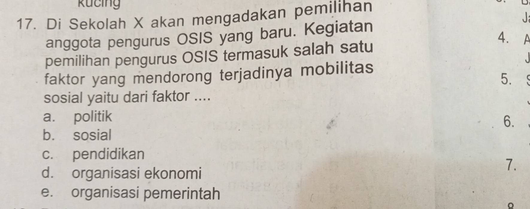 Rucing
17. Di Sekolah X akan mengadakan pemilihan
J
anggota pengurus OSIS yang baru. Kegiatan
4.
pemilihan pengurus OSIS termasuk salah satu
faktor yang mendorong terjadinya mobilitas
5.
sosial yaitu dari faktor ....
a. politik
6.
b. sosial
c. pendidikan
d. organisasi ekonomi
7.
e. organisasi pemerintah
。