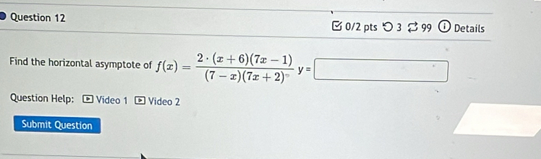 [0/2 pts つ 3 3 99 Details 
Find the horizontal asymptote of f(x)= (2· (x+6)(7x-1))/(7-x)(7x+2) y=□
Question Help: Video 1 Video 2 
Submit Question