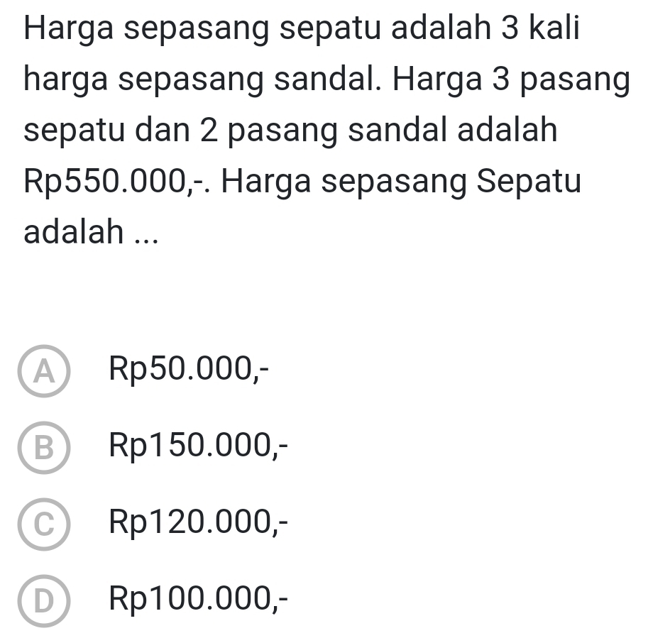 Harga sepasang sepatu adalah 3 kali
harga sepasang sandal. Harga 3 pasang
sepatu dan 2 pasang sandal adalah
Rp550.000,-. Harga sepasang Sepatu
adalah ...
A Rp50.000,-
B Rp150.000,-
C Rp120.000,-
D Rp100.000,-