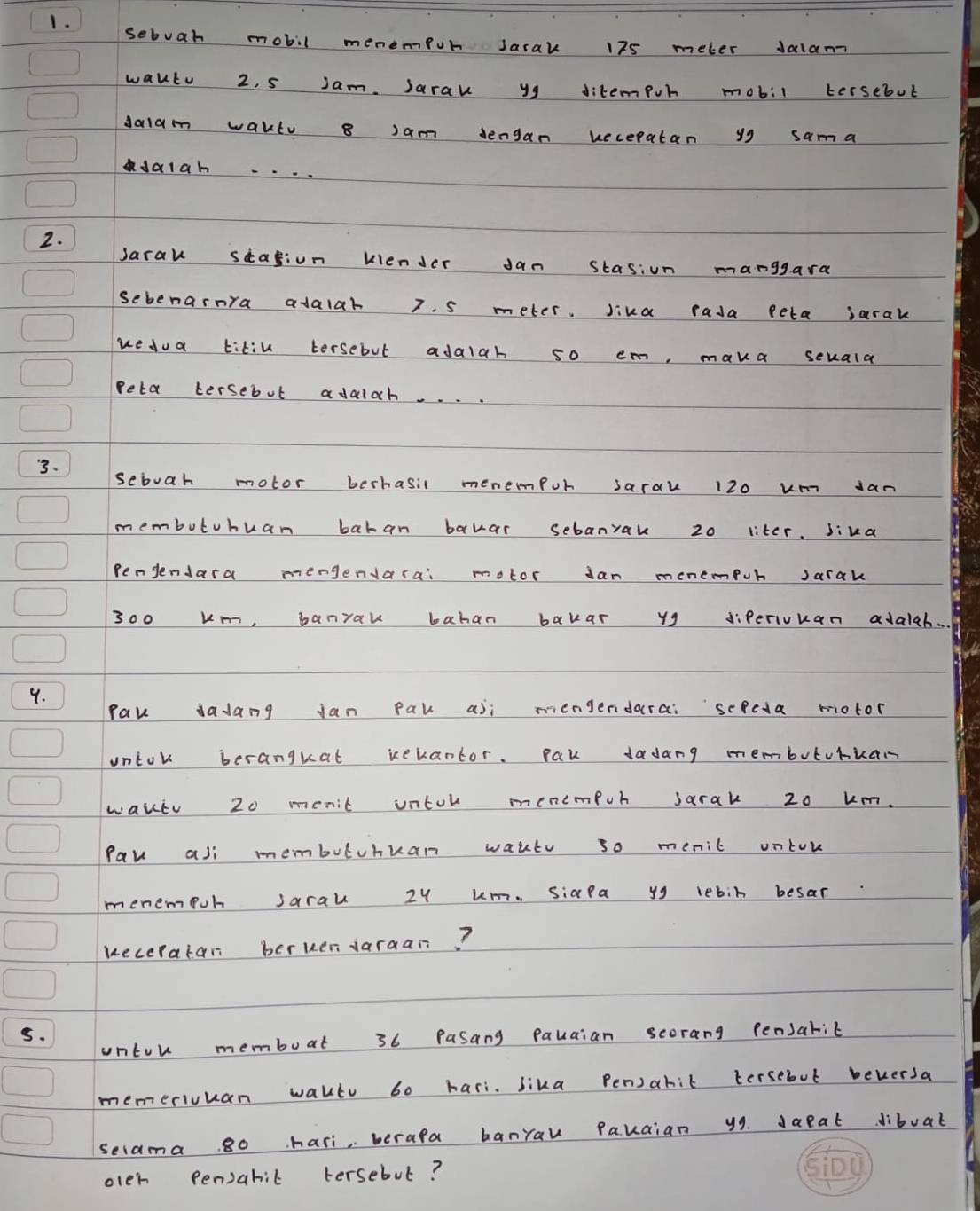 sebuah mobil menempor Jarak 175 meter Jalam 
wautu 2. 5 Jam. Sarak yg ditempur mobil tersebut 
dalam wakl 8 Jam dengan uecepatan yg sama 
dalan . 
2. 
Jarau seagion kiender Jan stasion manggara 
Sebenarnra adalah 7. s meter. Jika rada peta jarak 
uedua titin tersebut adalah so em, maka seuala 
Peta tersebut adalah. . . 
3. 
sebuah motor berhasil menempur sarak 120 um dan 
membutuhuan bahan bawar sebanrak 20 liter. sika 
Pengendara mengendarai motor Jan menempur Jarak
300 um, banyau bahan bakar y9 diperivuan adalah. . 
9. 
Pak dadang jan Pak asi mengendarai sepcda motor 
untok beranguat rekantor. Pak dadang membuturian 
waktu 20 menit untor menempor jarak 20 um. 
Pav asi membutuhuan wakte so menic ontor 
menempur saral 2y um. siaPa yg lebin besar 
ueceratan berkendaraan? 
5. 
untor membuat 36 Pasang pauaian scorang Pensarit 
memerivuan waltu 60 hari. bika Pen)ahit tersebut beversa 
secama 80 hari, berala banrau Pauaian y9 daeat dibuat 
olen pensarit tersebut?