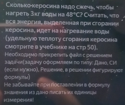 Κколько·керосина надо сжечь, чтобы 
нагреть Зкг воды на 48°C ? Считать, что 
вся энергия, выделенная при сгорании 
керосина, идет на нагревание воды 
удельнуюо теπлоту сгорания керосина 
смотрите в учебнике на стр 50). 
Необхοдимо πрикрепить φайл с решением 
задачи(задачу оформляем πо тиηу: Дано, СИ 
(если нужно), Ρешение, в решении φигурируюот 
формулы) 
Не забывайте при поставлении в φормулу 
знанения из дано писать их единицы 
измерения!