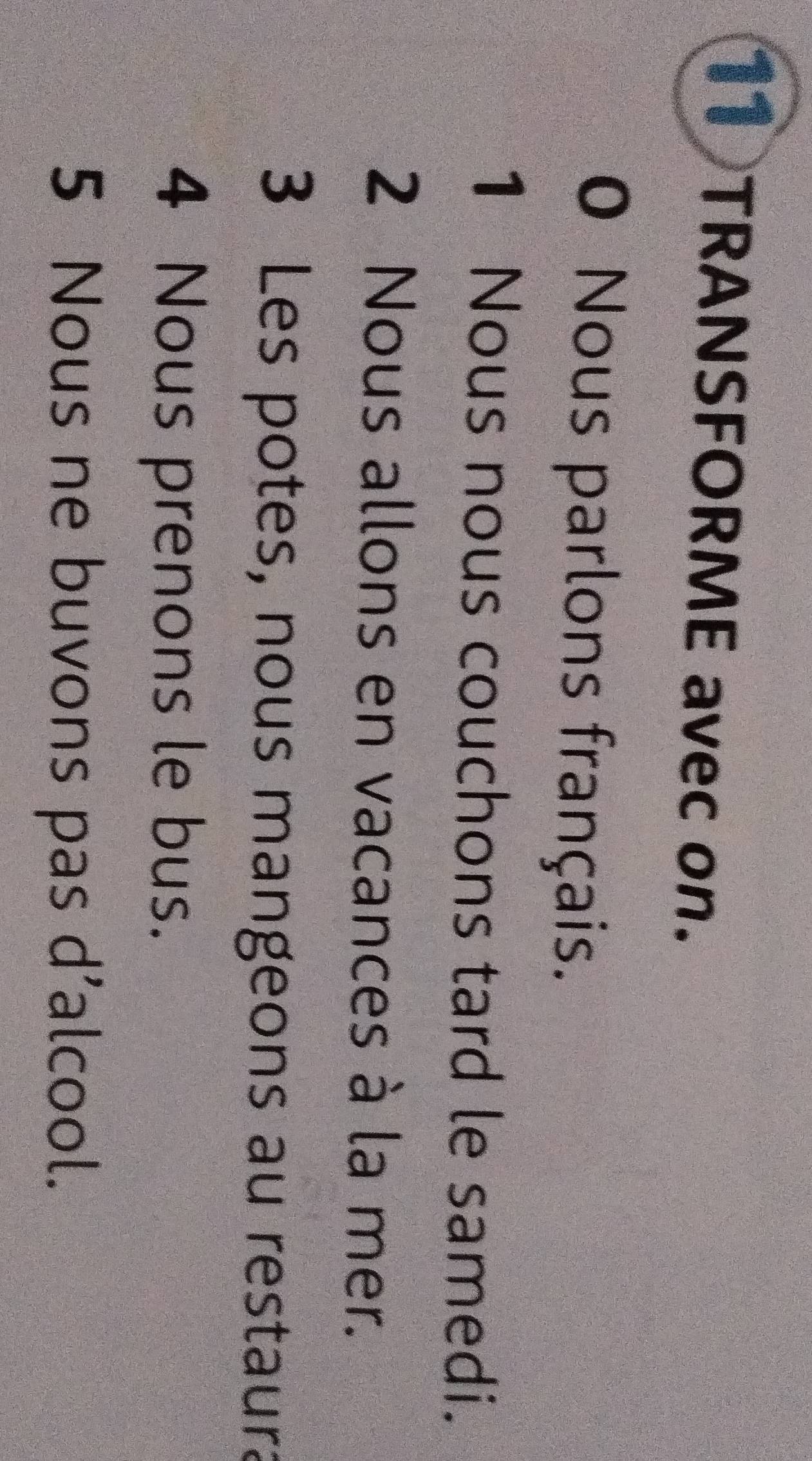 TRANSFORME avec on. 
0 Nous parlons français. 
1 Nous nous couchons tard le samedi. 
2 Nous allons en vacances à la mer. 
3 Les potes, nous mangeons au restaura 
4 Nous prenons le bus. 
5 Nous ne buvons pas d’alcool.