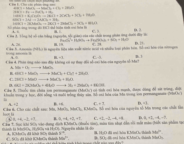 thi sinh chi chọn một phương ăn.
Câu I. Cho các phản ứng sau:
4HCl+MnO_2to MnCl_2+Cl_2+2H_2O.
2HCl+Feto FeCl_2+H_2.
14HCl+K_2Cr_2O_7to 2KCl+2CrCl_3+3Cl_2+7H_2O.
6HCl+2Alto 2AlCl_3+3H_2.
16HCl+2KMnO_4to 2KCl+2MnCl_2+5Cl_2+8H_2O.
Số phản ứng trong đó HCI thể hiện tính oxi hóa là
A. 4. B. 1. C. 3.
Câu 2. Tổng hệ số cân bằng (nguyên, tối giản) của các chất trong phản ứng dưới đây là: D. 2.
Fe_3O_4^(-+H_2)SO to Fe_2(SO_4)_3+SO_2+H_2O
A. 26. B. 19. C. 28. D. 21.
Câu 3. Amonia NH 3) là nguyên liệu sản xuất nitric acid và nhiều loại phân bón. Số oxi hóa của nitrogen
trong amonia là
A. 0. B. +3. C. -3. D. 3
Câu 4. Phản ứng nào sau đây không có sự thay đổi số oxi hóa của nguyên tố Mn?
A. Mn+O_2to MnO_2.
B. 4HCl+MnO_2to MnCl_2+Cl_2uparrow +2H_2O.
C. 2HCl+MnOto MnCl_2+H_2O.
D. 6KI+2KMnO_4+4H_2Oto 3I_2+2MnO_2+8KOH.
Câu 5. Thuốc tím chứa ion permanganate (MnO_4^(-) có tính oxi hóa mạnh, được dùng để sát trùng, diệt
khuẩn trong y học, đời sống và nuôi trồng thủy sản. Số oxi hóa của Mn trong ion permanganate (MnO4)
là
A. +2 B. +6. C. +7. D. +3.
Câu 6. Cho các chất sau: Mn, MnO_2),MnCl_2 KMnO_4 4. Số oxi hóa của nguyên tố Mn trong các chất lần
luợt là
A. 0, +4, −2, +7. B. 0,+4, +2,+7. C. +2, −2, −4, +8. D. 0, +2, −4, −7.
Câu 7. Sục khí SO_2 vào dung dịch KMnO4 (thuốc tím), màu tím nhạt dần rồi mắt màu (biết sản phẩm tạo
thành là Mn S( D4. H_2SO_4 và H_2O).  Nguyên nhân là do
A. KN ln O_4 đã khử SO_2 thành S^(+6). B. H_2O dã oxi hóa KMnO_4 thành Mn^(2+).
C. SO_2 đã khử KMnO4 thành Mn^(2+). D. SO_2 dã oxi hóa KMnO_4 thành MnO_2.
2x+b=1 tiên tính khử trong chất nào sau dav?