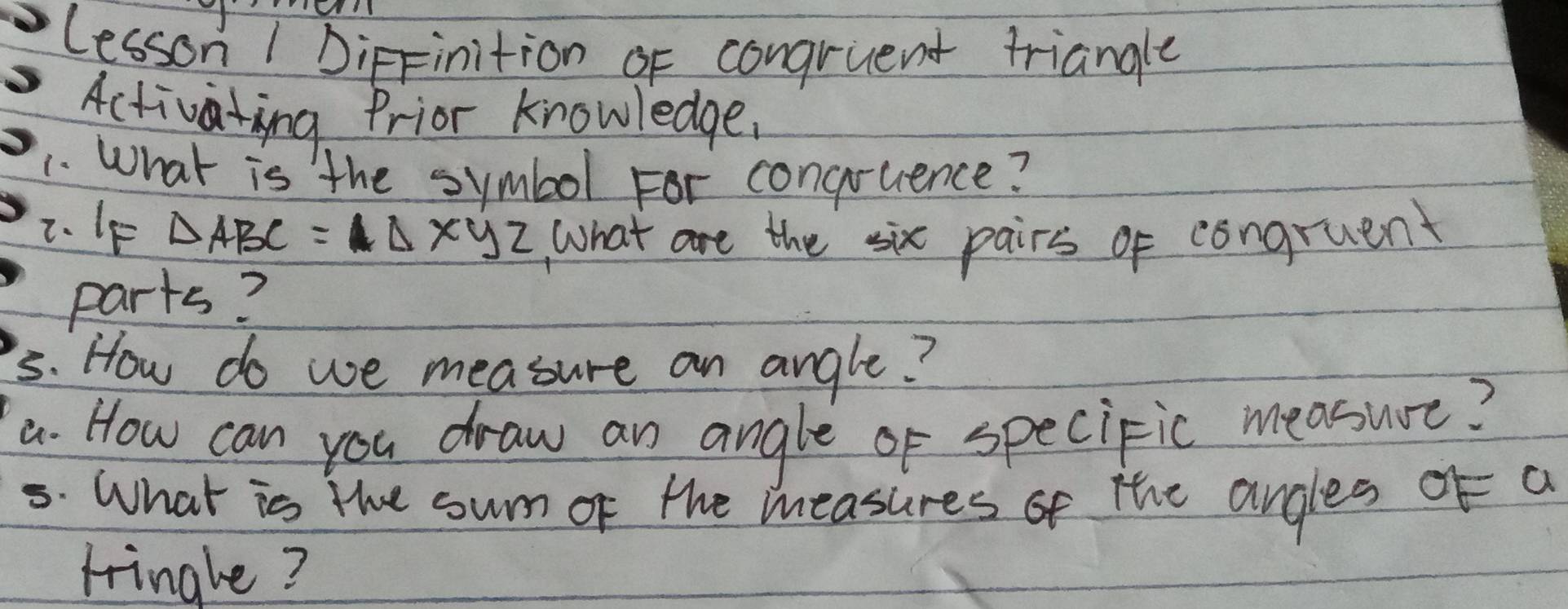 Lesson 1 DipFinition of congruent triangle 
Activating Prior knowledge. 
1. What is the symbol For congruence? 
2. IF △ ABC=△ xyz What are the six pairs of congruent 
parts? 
5s. How do we measure an angle? 
a. How can you draw an angle of speciFic measure? 
5. What is the sum of the measures of the angles of a 
tringle?