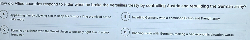 How did Allied countries respond to Hitler when he broke the Versailles treaty by controlling Austria and rebuilding the German army?
A  Appeasing him by allowing him to keep his territory if he promised not to B Invading Germany with a combined British and French army
take more
C  Forming an alliance with the Soviet Union to possibly fight him in a two D ) Banning trade with Germany, making a bad economic situation worse
front war