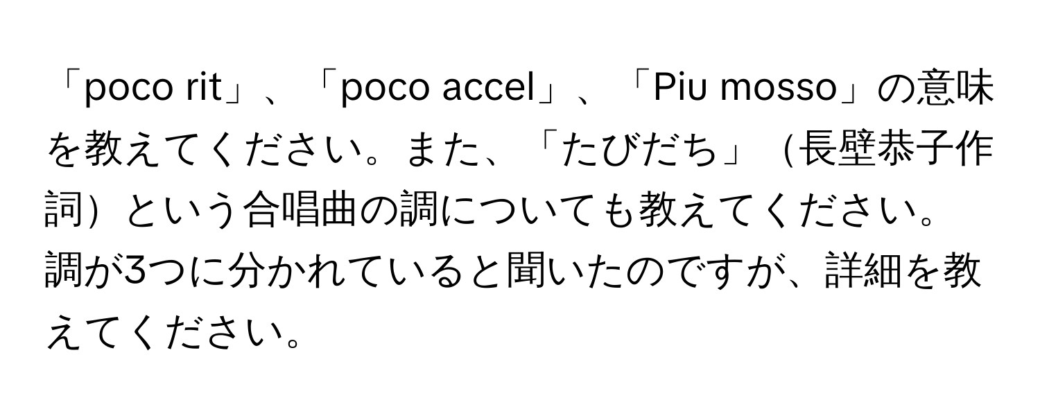 「poco rit」、「poco accel」、「Piu mosso」の意味を教えてください。また、「たびだち」長壁恭子作詞という合唱曲の調についても教えてください。調が3つに分かれていると聞いたのですが、詳細を教えてください。