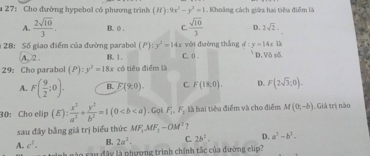 27: Cho đường hypebol có phương trình (H): 9x^2-y^2=1. Khoảng cách giữa hai tiêu điểm là
A.  2sqrt(10)/3 . B. 0. C.  sqrt(10)/3  D. 2sqrt(2). 
1 28: Số giao điểm của đường parabol (P):y^2=14x với đường thẳng d:y=14xla
A. 2. B. 1. C. 0. D. 12 shat 0. 
29: Cho parabol (P):y^2=18x có tiêu điểm là
A. F( 9/2 ;0).
B. F(9;0). C. F(18;0). D. F(2sqrt(3);0). 
30: Cho elip (E):  x^2/a^2 + y^2/b^2 =1(0. Gọi F_1, F_2 là hai tiêu điểm và cho điểm M(0;-b) Giá trị nào
sau đây bằng giá trị biểu thức MF_1.MF_2-OM^2 ?
A. c^2. B. 2a^2. C. 2b^2. D. a^2-b^2. 
tình nào sau đây là phương trình chính tắc của đường elip?