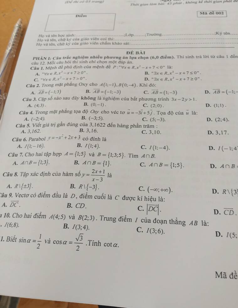 (Đề thị có 03 trang)  Thời gian làm bài: 45 phút , không kê thời gian phát để
Điễm Mã đề 002
Họ và tên học sinh: _;Lớp _.;Trường ;Ký tên
Họ và tên, chữ ky của giáo viên coi thị:_
Họ và tên, chữ ký của giáo viên châm khảo sát:_
đè bài
PHÀN I: Câu trắc nghiệm nhiều phương án lựa chọn (6,0 điểm). Thí sinh trả lời từ câu 1 đến
câu 12. Mỗi câu hỏi thi sinh chỉ chọn một đáp án.
Câu 1. Mệnh đề phủ định của mệnh đề P:''forall x∈ R,x^2-x+7<0'' là:
A. "∀r e R,x^2-x+7≥ 0°. B. ''exists x∈ R,x^2-x+7≤ 0''.
C. ” forall x∈ R,x^2-x+7>0^n. D. " exists x∈ R,x^2-x+7≥ 0''.
Câu 2. Trong mặt phẳng Oxy cho A(1;-1),B(0;-4). Khi đó:
A. vector AB=(-1:3) B. overline AB=(-1;-3) C. overline AB=(1;-3) D. overline AB=(-1;-
Câu 3. Cặp số nào sau dây không là nghiệm của bất phương trình 3x-2y>1.
B.
A. (4;3). (0;-1). C. (2;0). D. (1;1).
Câu 4. Trong mặt phẳng tọa độ Oxy cho véc tơ vector u=-3vector i+5vector j.  Tọa độ của vector u là:
B.
A. (-2;4). (-3;5). C. (5;-3). D. (2;4).
Câu 5. Viết giá trị gần đúng của 3,1622 đến hàng phần trăm :
A. 3,162. B. 3,16. C. 3,10. D. 3,17.
Câu 6. Parabol y=-x^2+2x+3 có đỉnh là
A. I(1;-16). B. I(1;4). C. I(1;-4). D. I(-1;4
Câu 7. Cho hai tập hợp A= 1;5 và B= 1;3;5. Tìm A∩ B.
A. A∩ B= 1;3 . B. A∩ B= 1 . C. A∩ B= 1;5 . D. A∩ B:
Câu 8. Tập xác định của hàm số y= (2x+1)/x-3  là
A. R| ± 3 . B. R| -3 .
C. (-∈fty ;+∈fty ).
D. Rvee  3
Câu 9. Vectơ có điểm đầu là D, điểm cuối là C được kí hiệu là:
A. overline DC. B. CD.
C. |vector DC|.
D. overline CD.
1 10. Cho hai điểm A(4;5) và B(2;3). Trung điểm / của đoạn thẳng AB là:
I(6;8).
B. I(3;4).
C. I(3;6).
D. I(5;
1. Biết sin alpha = 1/2  và cos alpha = sqrt(3)/2 .Tính cot alpha .
Mã đề